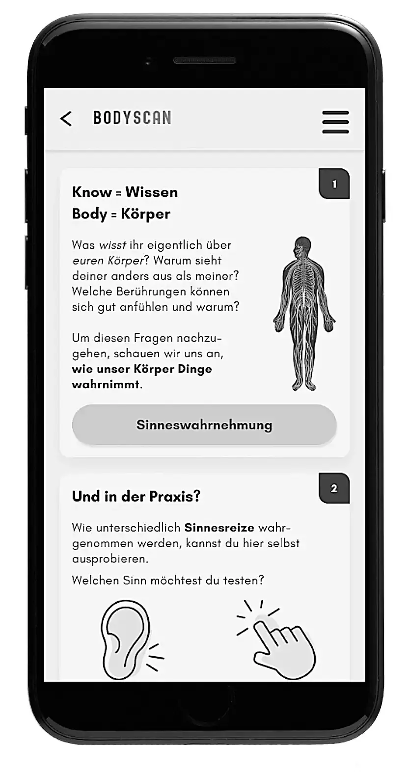 Die Abbildung zeigt einen Screenshot der App Knowbody aus dem Modul Bodyscan. Der Bildschirm des abgebildeten Smartphones ist in zwei Felder geteilt. Den Lernenden werden im ersten Feld Fragen gestellt wie: Was wisst ihr eigentlich über euren Körper? Warum sieht deiner anders aus als meiner? Welche Berührungen können sich gut anfühlen und warum? Mithilfe eines Buttons kann nun zum Abschnitt „Sinneswahrnehmung“ gewechselt werden. Im unteren Bereich des Screenshots geht es um das Ausprobieren von Sinnesreizen. Hier kann am Beispiel vom Hör- und Tastsinn getestet werden, wie unterschiedlich Sinnesreize wahrgenommen werden.